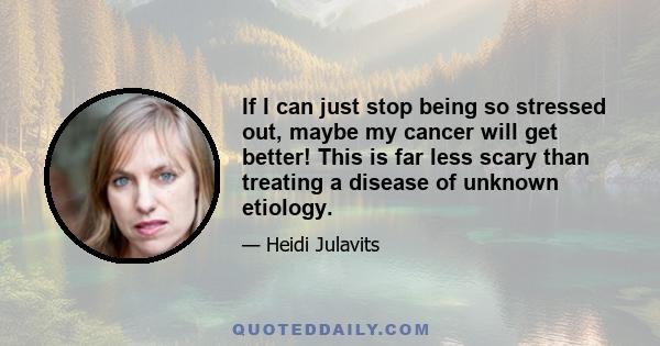 If I can just stop being so stressed out, maybe my cancer will get better! This is far less scary than treating a disease of unknown etiology.