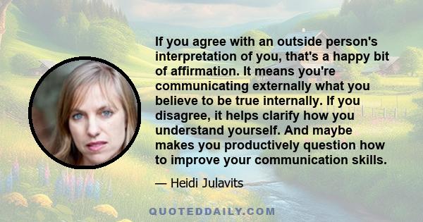 If you agree with an outside person's interpretation of you, that's a happy bit of affirmation. It means you're communicating externally what you believe to be true internally. If you disagree, it helps clarify how you