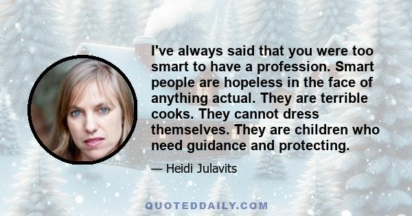 I've always said that you were too smart to have a profession. Smart people are hopeless in the face of anything actual. They are terrible cooks. They cannot dress themselves. They are children who need guidance and