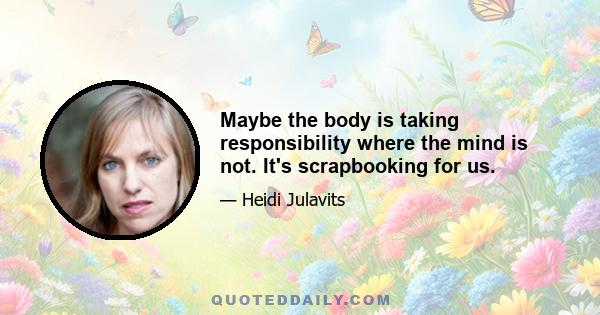 Maybe the body is taking responsibility where the mind is not. It's scrapbooking for us.