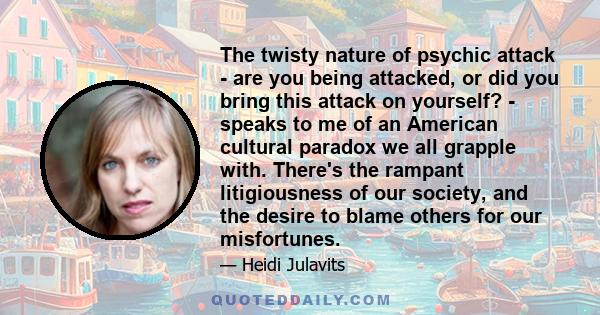 The twisty nature of psychic attack - are you being attacked, or did you bring this attack on yourself? - speaks to me of an American cultural paradox we all grapple with. There's the rampant litigiousness of our