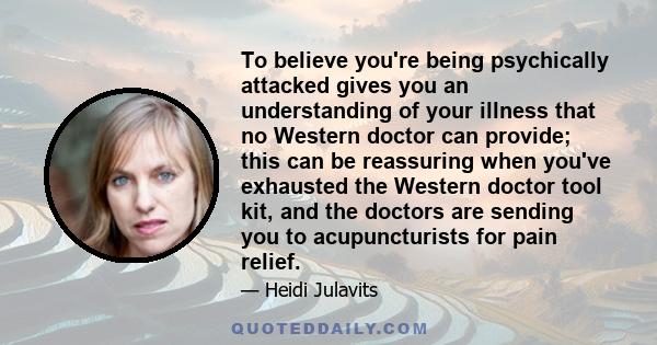 To believe you're being psychically attacked gives you an understanding of your illness that no Western doctor can provide; this can be reassuring when you've exhausted the Western doctor tool kit, and the doctors are