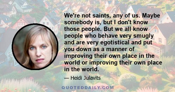 We're not saints, any of us. Maybe somebody is, but I don't know those people. But we all know people who behave very smugly and are very egotistical and put you down as a manner of improving their own place in the