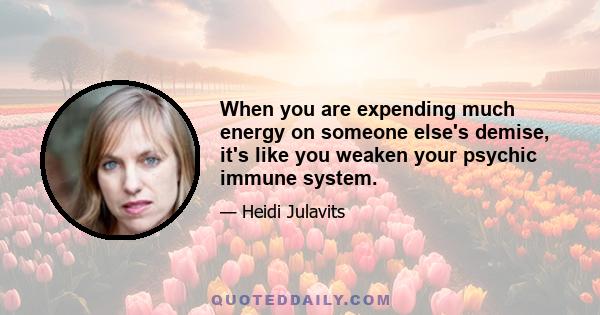 When you are expending much energy on someone else's demise, it's like you weaken your psychic immune system.