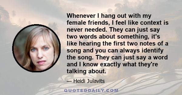 Whenever I hang out with my female friends, I feel like context is never needed. They can just say two words about something, it's like hearing the first two notes of a song and you can always identify the song. They