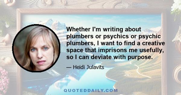 Whether I'm writing about plumbers or psychics or psychic plumbers, I want to find a creative space that imprisons me usefully, so I can deviate with purpose.