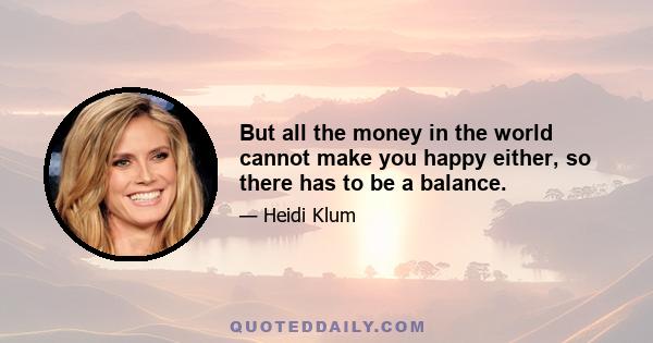 But all the money in the world cannot make you happy either, so there has to be a balance.