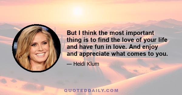 But I think the most important thing is to find the love of your life and have fun in love. And enjoy and appreciate what comes to you.