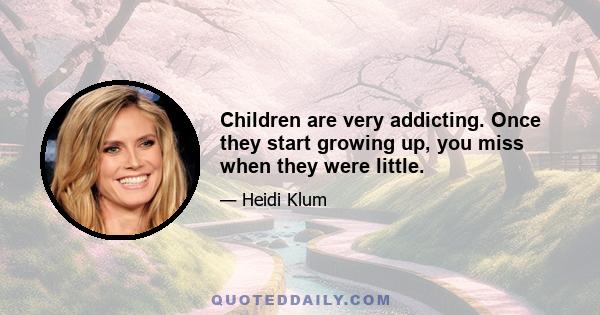 Children are very addicting. Once they start growing up, you miss when they were little.