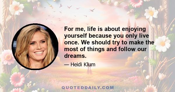 For me, life is about enjoying yourself because you only live once. We should try to make the most of things and follow our dreams.