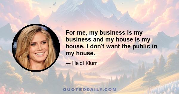 For me, my business is my business and my house is my house. I don't want the public in my house.