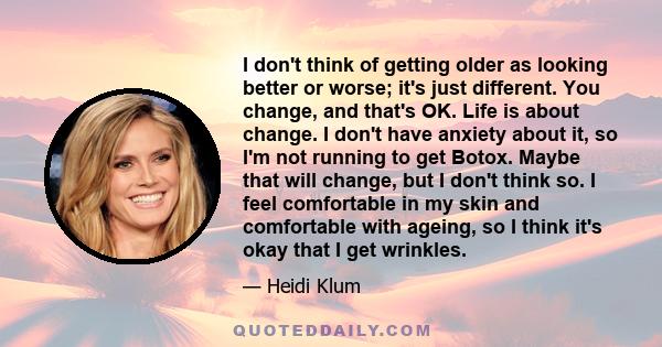 I don't think of getting older as looking better or worse; it's just different. You change, and that's OK. Life is about change. I don't have anxiety about it, so I'm not running to get Botox. Maybe that will change,