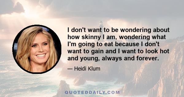 I don't want to be wondering about how skinny I am, wondering what I'm going to eat because I don't want to gain and I want to look hot and young, always and forever.