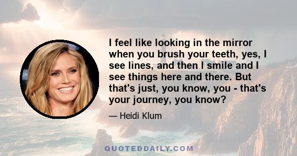 I feel like looking in the mirror when you brush your teeth, yes, I see lines, and then I smile and I see things here and there. But that's just, you know, you - that's your journey, you know?