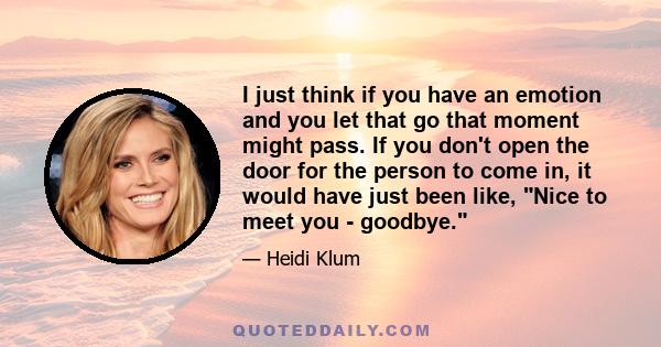 I just think if you have an emotion and you let that go that moment might pass. If you don't open the door for the person to come in, it would have just been like, Nice to meet you - goodbye.