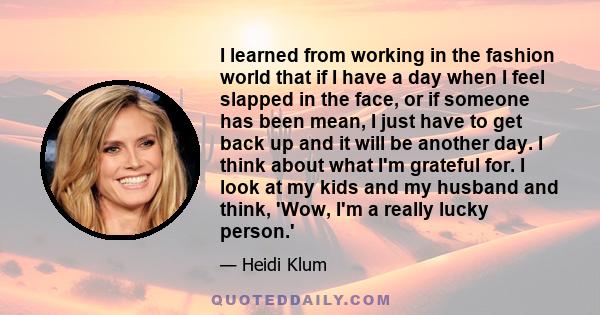 I learned from working in the fashion world that if I have a day when I feel slapped in the face, or if someone has been mean, I just have to get back up and it will be another day. I think about what I'm grateful for.