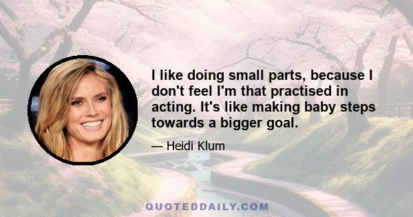 I like doing small parts, because I don't feel I'm that practised in acting. It's like making baby steps towards a bigger goal.