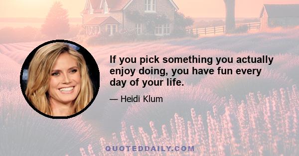 If you pick something you actually enjoy doing, you have fun every day of your life.