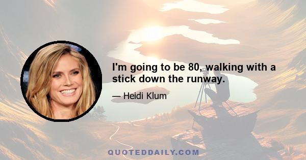 I'm going to be 80, walking with a stick down the runway.