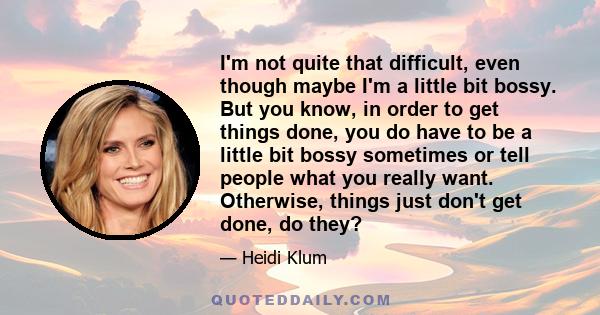 I'm not quite that difficult, even though maybe I'm a little bit bossy. But you know, in order to get things done, you do have to be a little bit bossy sometimes or tell people what you really want. Otherwise, things