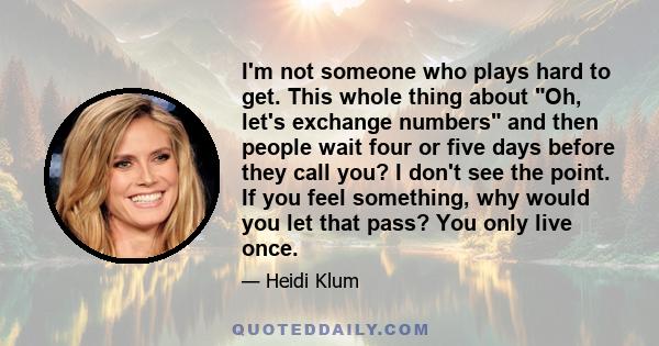 I'm not someone who plays hard to get. This whole thing about Oh, let's exchange numbers and then people wait four or five days before they call you? I don't see the point. If you feel something, why would you let that