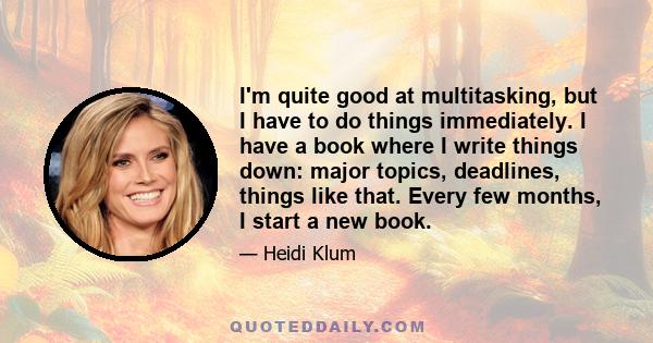 I'm quite good at multitasking, but I have to do things immediately. I have a book where I write things down: major topics, deadlines, things like that. Every few months, I start a new book.