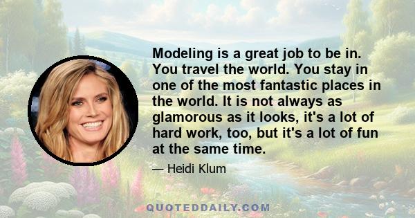 Modeling is a great job to be in. You travel the world. You stay in one of the most fantastic places in the world. It is not always as glamorous as it looks, it's a lot of hard work, too, but it's a lot of fun at the