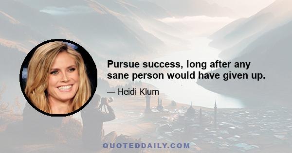 Pursue success, long after any sane person would have given up.