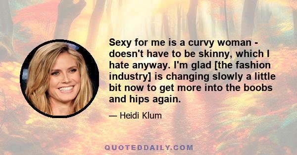 Sexy for me is a curvy woman - doesn't have to be skinny, which I hate anyway. I'm glad [the fashion industry] is changing slowly a little bit now to get more into the boobs and hips again.