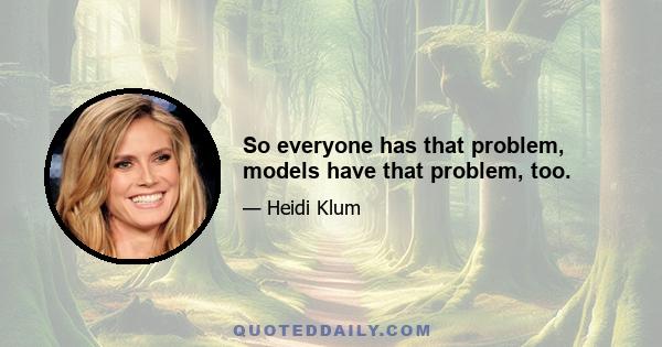 So everyone has that problem, models have that problem, too.