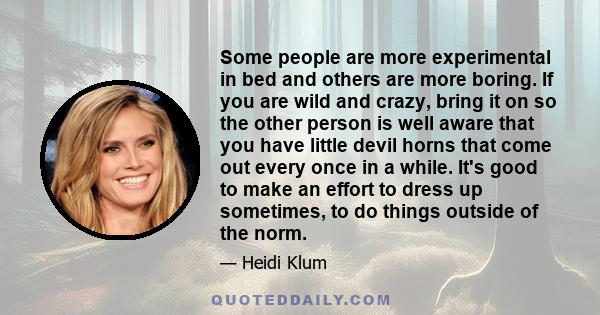 Some people are more experimental in bed and others are more boring. If you are wild and crazy, bring it on so the other person is well aware that you have little devil horns that come out every once in a while. It's