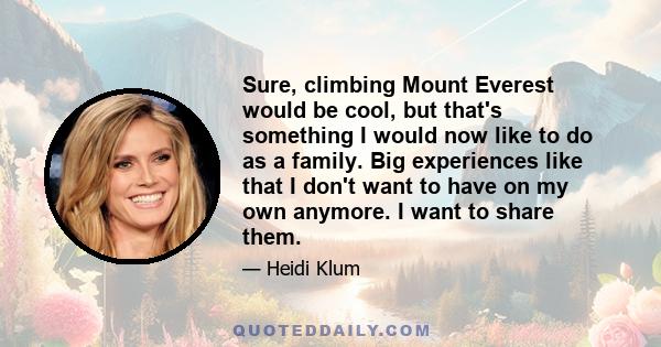 Sure, climbing Mount Everest would be cool, but that's something I would now like to do as a family. Big experiences like that I don't want to have on my own anymore. I want to share them.