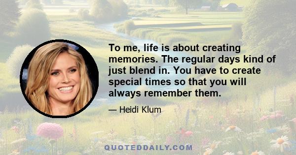 To me, life is about creating memories. The regular days kind of just blend in. You have to create special times so that you will always remember them.