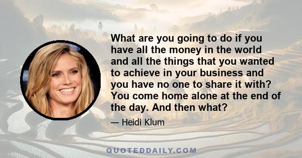 What are you going to do if you have all the money in the world and all the things that you wanted to achieve in your business and you have no one to share it with? You come home alone at the end of the day. And then