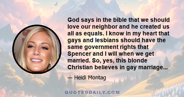 God says in the bible that we should love our neighbor and he created us all as equals. I know in my heart that gays and lesbians should have the same government rights that Spencer and I will when we get married. So,