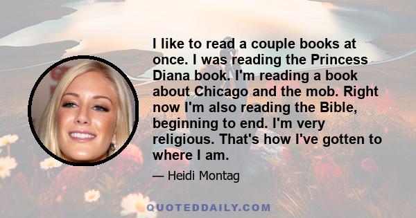 I like to read a couple books at once. I was reading the Princess Diana book. I'm reading a book about Chicago and the mob. Right now I'm also reading the Bible, beginning to end. I'm very religious. That's how I've