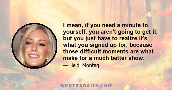 I mean, if you need a minute to yourself, you aren't going to get it, but you just have to realize it's what you signed up for, because those difficult moments are what make for a much better show.