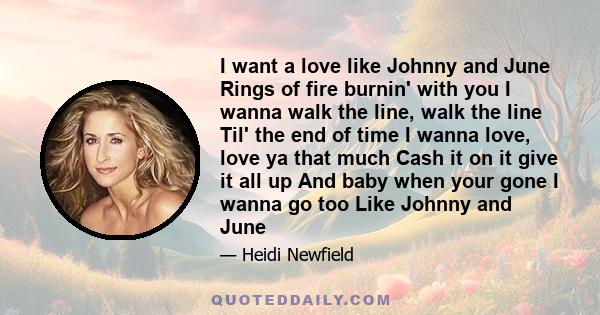 I want a love like Johnny and June Rings of fire burnin' with you I wanna walk the line, walk the line Til' the end of time I wanna love, love ya that much Cash it on it give it all up And baby when your gone I wanna go 