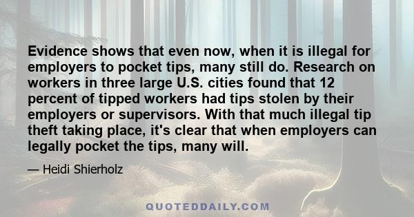 Evidence shows that even now, when it is illegal for employers to pocket tips, many still do. Research on workers in three large U.S. cities found that 12 percent of tipped workers had tips stolen by their employers or