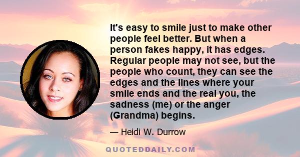 It's easy to smile just to make other people feel better. But when a person fakes happy, it has edges. Regular people may not see, but the people who count, they can see the edges and the lines where your smile ends and 