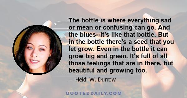 The bottle is where everything sad or mean or confusing can go. And the blues--it's like that bottle. But in the bottle there's a seed that you let grow. Even in the bottle it can grow big and green. It's full of all