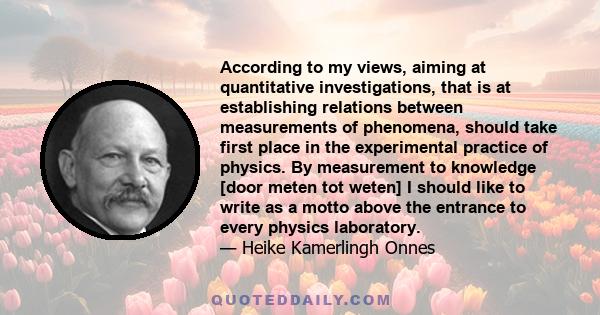 According to my views, aiming at quantitative investigations, that is at establishing relations between measurements of phenomena, should take first place in the experimental practice of physics. By measurement to