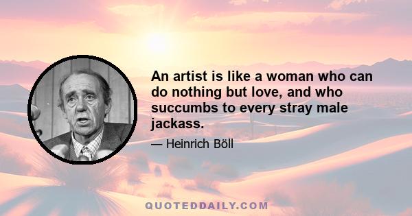 An artist is like a woman who can do nothing but love, and who succumbs to every stray male jackass.