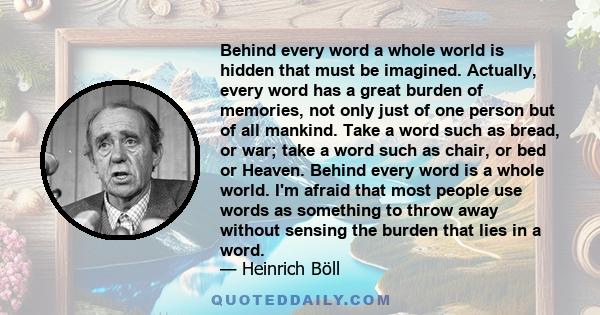 Behind every word a whole world is hidden that must be imagined. Actually, every word has a great burden of memories, not only just of one person but of all mankind. Take a word such as bread, or war; take a word such