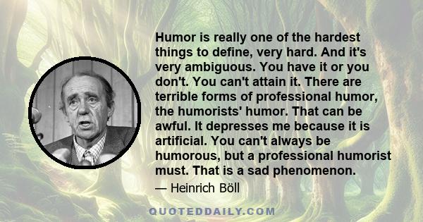 Humor is really one of the hardest things to define, very hard. And it's very ambiguous. You have it or you don't. You can't attain it. There are terrible forms of professional humor, the humorists' humor. That can be