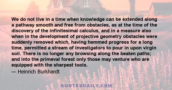 We do not live in a time when knowledge can be extended along a pathway smooth and free from obstacles, as at the time of the discovery of the infinitesimal calculus, and in a measure also when in the development of