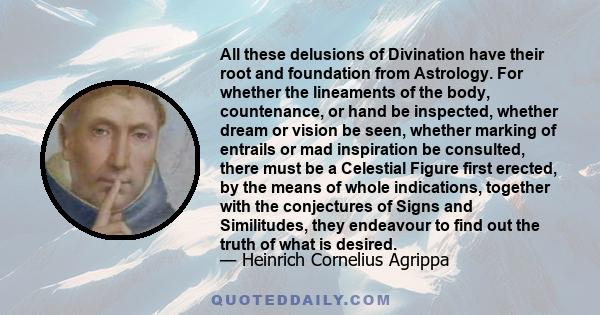 All these delusions of Divination have their root and foundation from Astrology. For whether the lineaments of the body, countenance, or hand be inspected, whether dream or vision be seen, whether marking of entrails or 