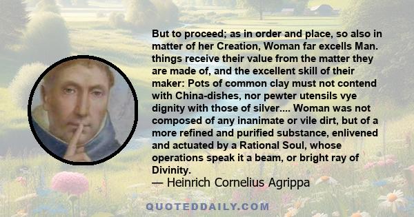 But to proceed; as in order and place, so also in matter of her Creation, Woman far excells Man. things receive their value from the matter they are made of, and the excellent skill of their maker: Pots of common clay