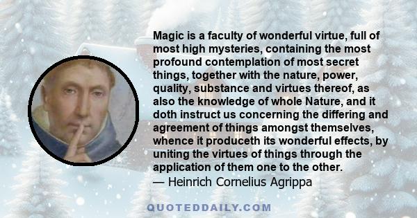 Magic is a faculty of wonderful virtue, full of most high mysteries, containing the most profound contemplation of most secret things, together with the nature, power, quality, substance and virtues thereof, as also the 