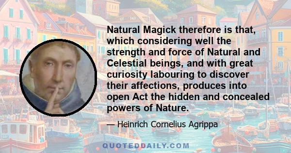 Natural Magick therefore is that, which considering well the strength and force of Natural and Celestial beings, and with great curiosity labouring to discover their affections, produces into open Act the hidden and